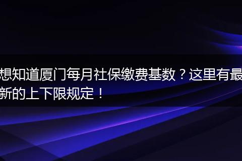想知道厦门每月社保缴费基数？这里有最新的上下限规定！