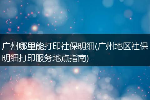 广州哪里能打印社保明细(广州地区社保明细打印服务地点指南)