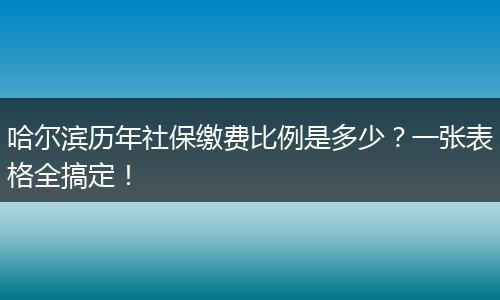 哈尔滨历年社保缴费比例是多少？一张表格全搞定！