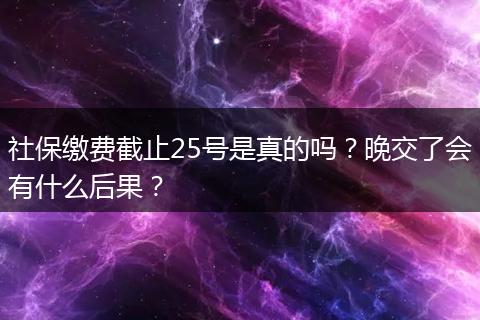 社保缴费截止25号是真的吗？晚交了会有什么后果？