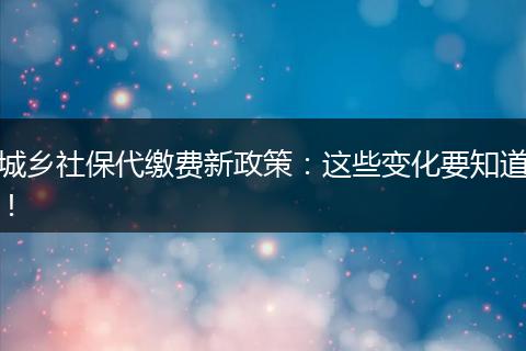 城乡社保代缴费新政策:这些变化要知道!