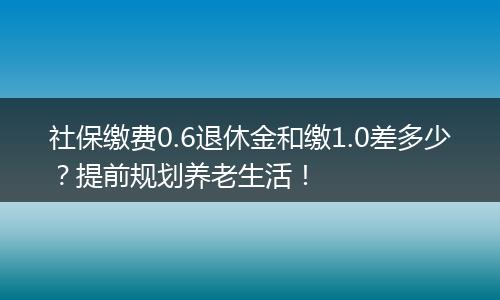 社保缴费0.6退休金和缴1.0差多少？提前规划养老生活！