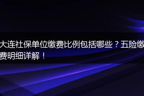 大连社保单位缴费比例包括哪些？五险缴费明细详解！