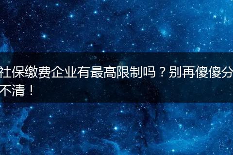 社保缴费企业有最高限制吗？别再傻傻分不清！