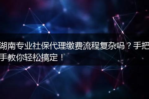 湖南专业社保代理缴费流程复杂吗?手把手教你轻松搞定!