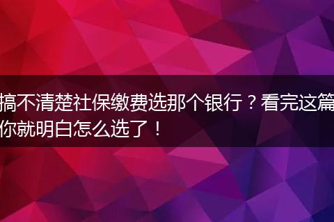 搞不清楚社保缴费选那个银行？看完这篇你就明白怎么选了！