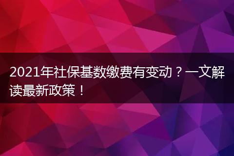 2021年社保基数缴费有变动？一文解读最新政策！