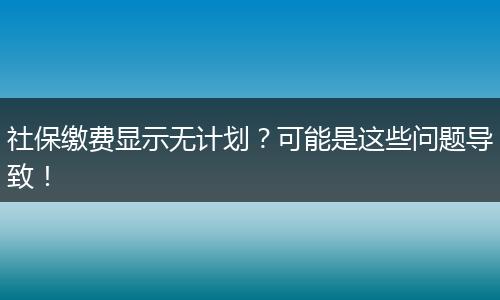 社保缴费显示无计划？可能是这些问题导致！