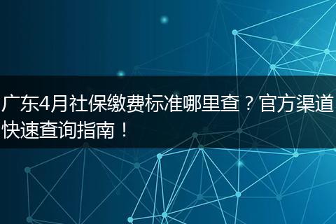 广东4月社保缴费标准哪里查？官方渠道快速查询指南！