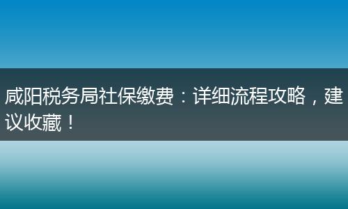 咸阳税务局社保缴费：详细流程攻略，建议收藏！