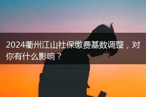 2024衢州江山社保缴费基数调整，对你有什么影响？