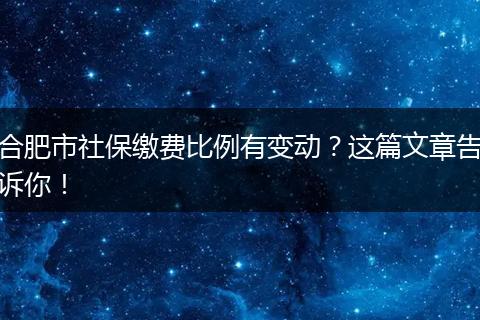 合肥市社保缴费比例有变动？这篇文章告诉你！
