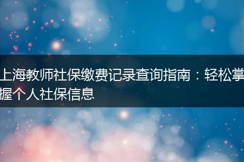 上海教师社保缴费记录查询指南：轻松掌握个人社保信息