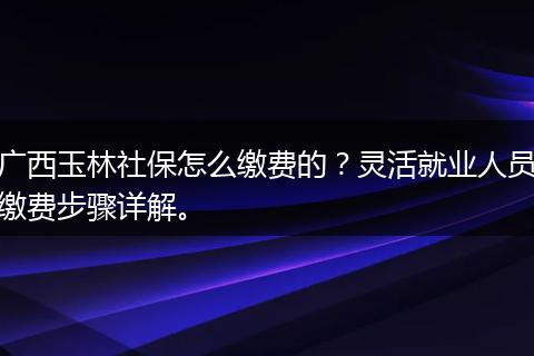 广西玉林社保怎么缴费的?灵活就业人员缴费步骤详解。