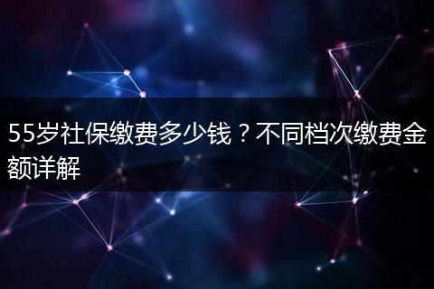 55岁社保缴费多少钱？不同档次缴费金额详解