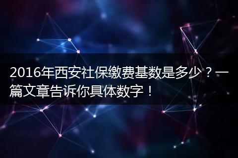 2016年西安社保缴费基数是多少？一篇文章告诉你具体数字！
