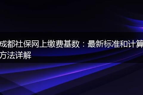 成都社保网上缴费基数：最新标准和计算方法详解