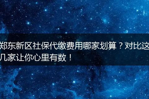 郑东新区社保代缴费用哪家划算？对比这几家让你心里有数！