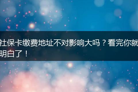 社保卡缴费地址不对影响大吗？看完你就明白了！