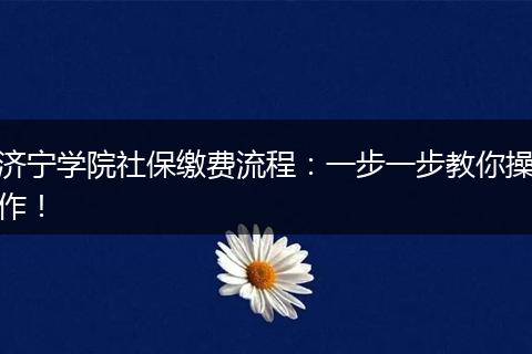 济宁学院社保缴费流程：一步一步教你操作！