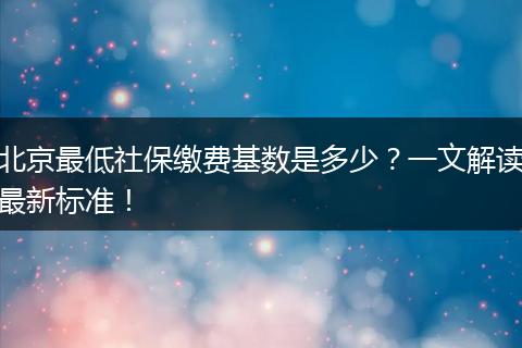 北京最低社保缴费基数是多少？一文解读最新标准！