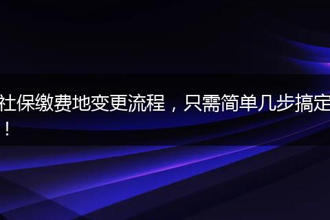 社保缴费地变更流程，只需简单几步搞定！