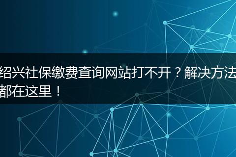绍兴社保缴费查询网站打不开？解决方法都在这里！