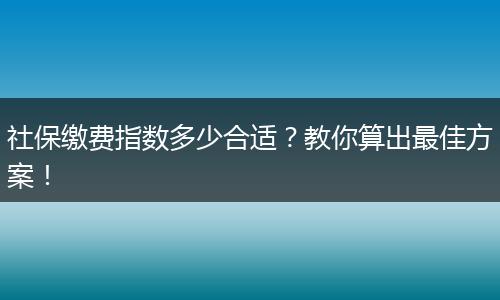 社保缴费指数多少合适？教你算出最佳方案！