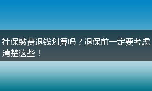 社保缴费退钱划算吗？退保前一定要考虑清楚这些！