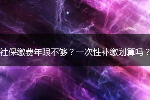 社保缴费年限不够？一次性补缴划算吗？