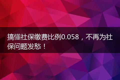 搞懂社保缴费比例0.058，不再为社保问题发愁！