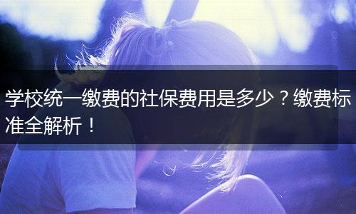 学校统一缴费的社保费用是多少？缴费标准全解析！