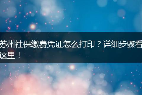 苏州社保缴费凭证怎么打印？详细步骤看这里！