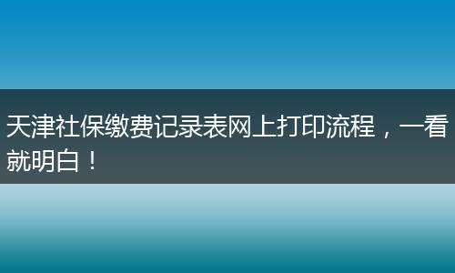 天津社保缴费记录表网上打印流程，一看就明白！