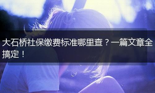 大石桥社保缴费标准哪里查？一篇文章全搞定！