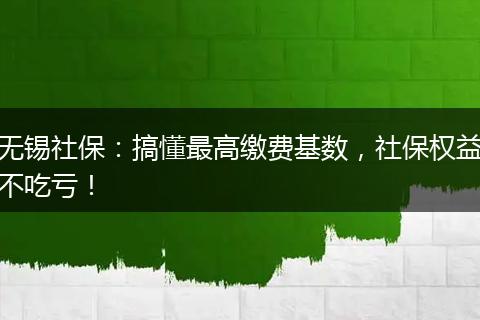 无锡社保：搞懂最高缴费基数，社保权益不吃亏！