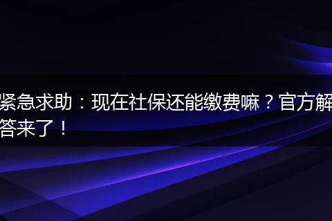 紧急求助:现在社保还能缴费嘛?官方解答来了!