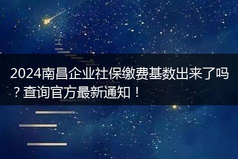2024南昌企业社保缴费基数出来了吗？查询官方最新通知！