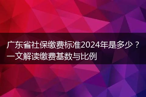 广东省社保缴费标准2024年是多少？一文解读缴费基数与比例