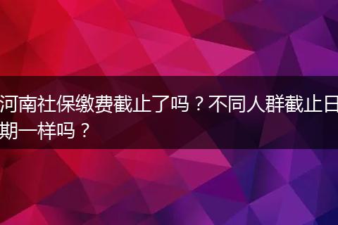 河南社保缴费截止了吗？不同人群截止日期一样吗？