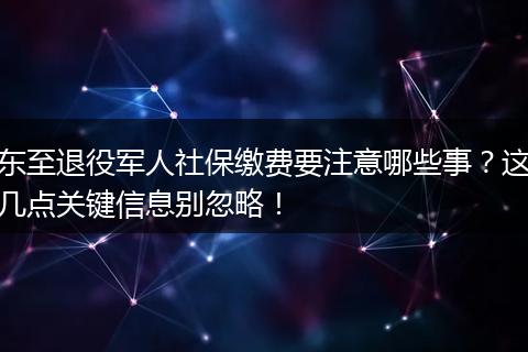 东至退役军人社保缴费要注意哪些事？这几点关键信息别忽略！