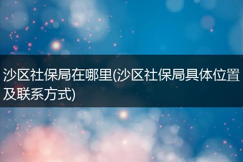 沙区社保局在哪里(沙区社保局具体位置及联系方式)