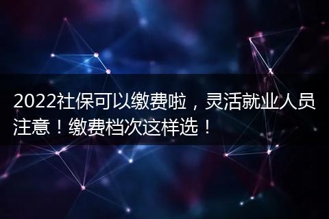 2022社保可以缴费啦，灵活就业人员注意！缴费档次这样选！