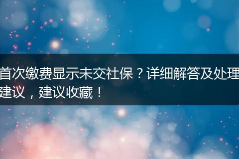 首次缴费显示未交社保？详细解答及处理建议，建议收藏！