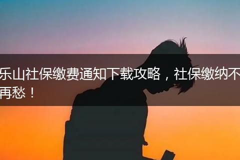 乐山社保缴费通知下载攻略，社保缴纳不再愁！