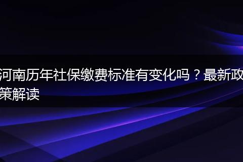 河南历年社保缴费标准有变化吗？最新政策解读