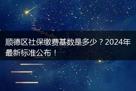 顺德区社保缴费基数是多少？2024年最新标准公布！