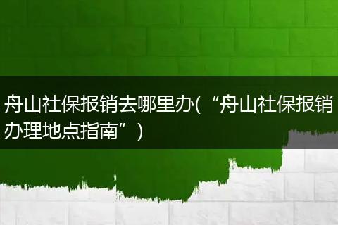 舟山社保报销去哪里办(“舟山社保报销办理地点指南”)