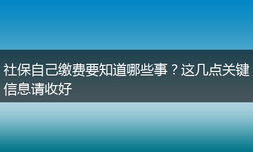 社保自己缴费要知道哪些事？这几点关键信息请收好