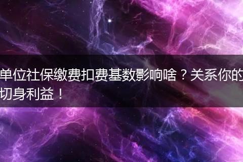 单位社保缴费扣费基数影响啥？关系你的切身利益！